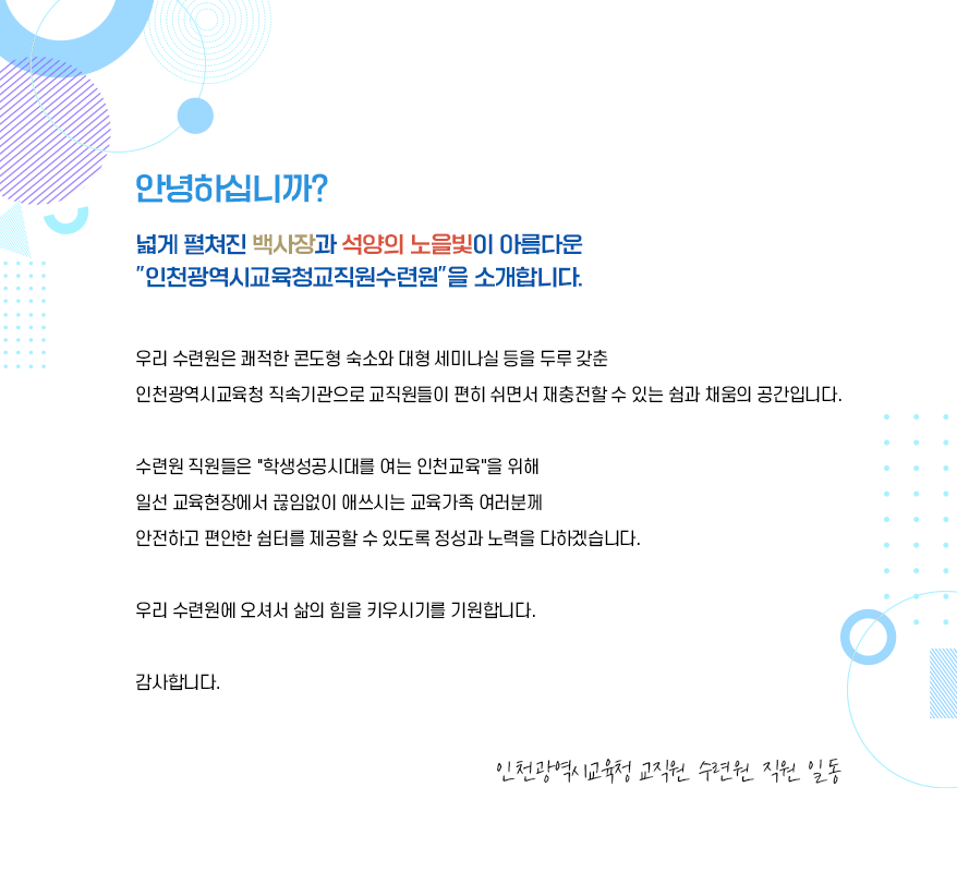 안녕하십니까? 넓게 펼쳐진 백사장과 석양의 노을빛이 아름다운 인천광역시교육청교직원수련원을 소개합니다.우리 수련원은 쾌적한 콘도형 숙소와 대형세미나실 등을 두루 갖춘 인천광역시교육청 직속기관으로 교직원들이 편히 쉬면서 재충전할 수 있는 쉼과 채움의 공간입니다.수련원 직원들은 삶의 힘이 자라는 우리 인천교육을 위해 일선 교육현장에서 끊임없이 애쓰시는 교육가족 여러분께 안전하고 편안한 쉼터를 제공할 수 있도록 정성과 노력을 다하겠습니다.우리 수련원에 오셔서 삶의 힘을 키우시기를 기원합니다. 감사합니다. 인천광역시교육청교직원수련원 직원 일동